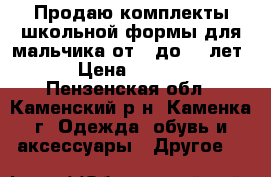 Продаю комплекты школьной формы для мальчика от 6 до 11 лет  › Цена ­ 1 000 - Пензенская обл., Каменский р-н, Каменка г. Одежда, обувь и аксессуары » Другое   